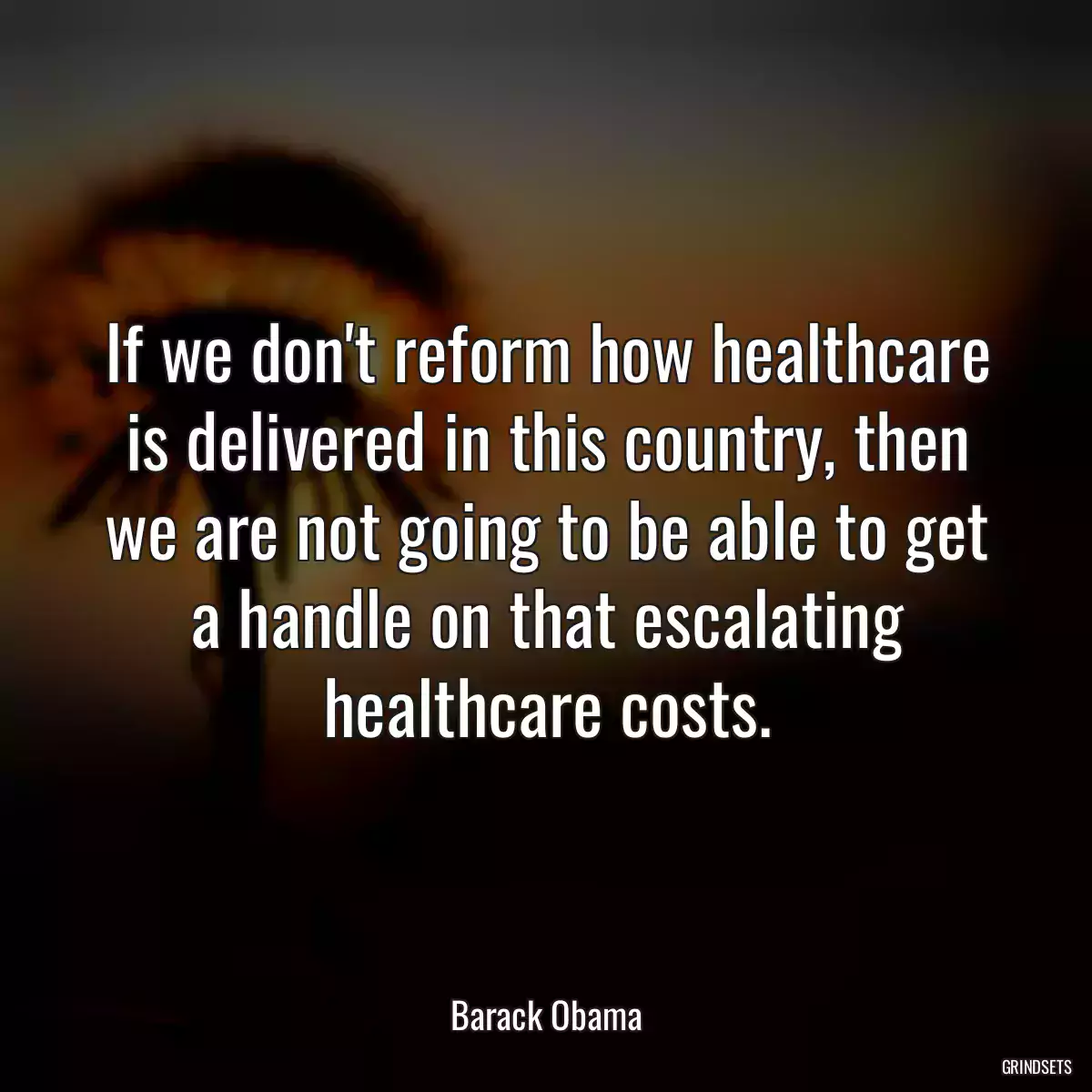 If we don\'t reform how healthcare is delivered in this country, then we are not going to be able to get a handle on that escalating healthcare costs.