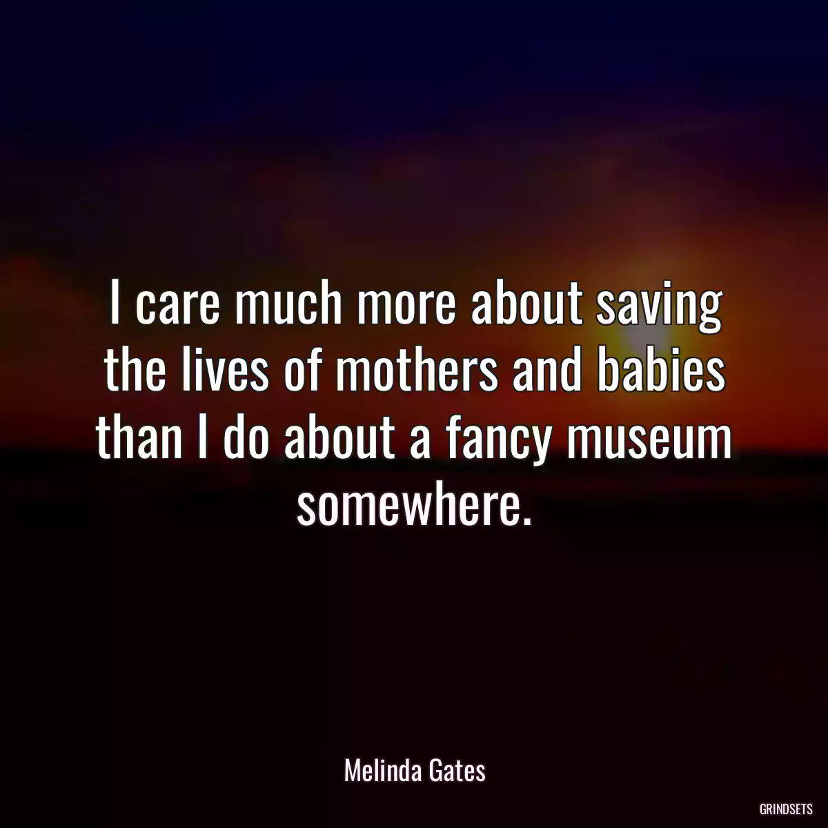 I care much more about saving the lives of mothers and babies than I do about a fancy museum somewhere.