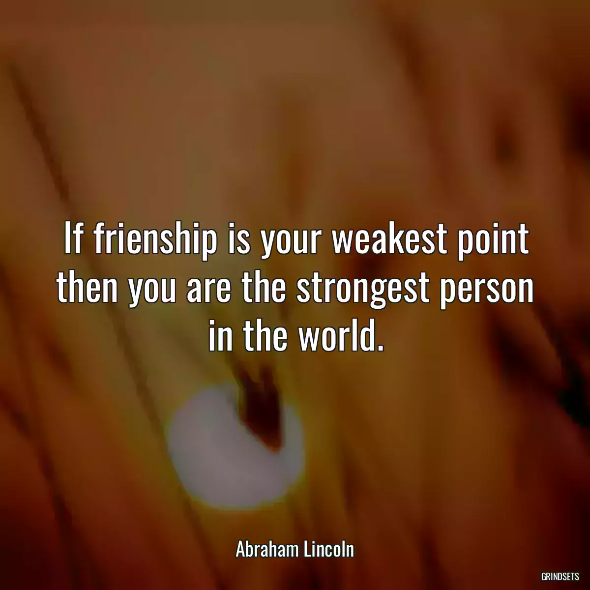 If frienship is your weakest point then you are the strongest person in the world.