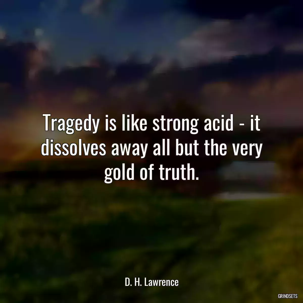 Tragedy is like strong acid - it dissolves away all but the very gold of truth.