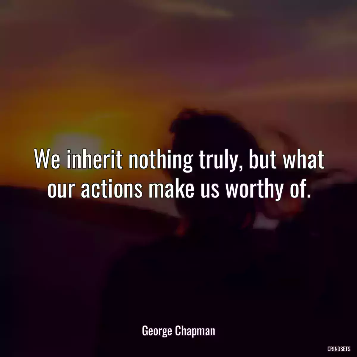 We inherit nothing truly, but what our actions make us worthy of.