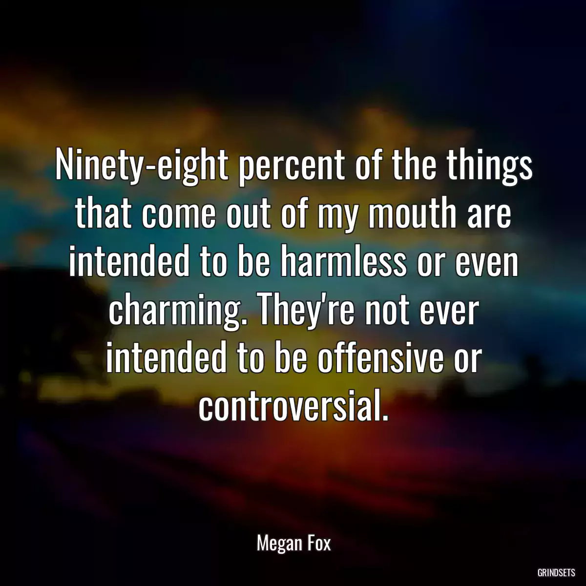 Ninety-eight percent of the things that come out of my mouth are intended to be harmless or even charming. They\'re not ever intended to be offensive or controversial.