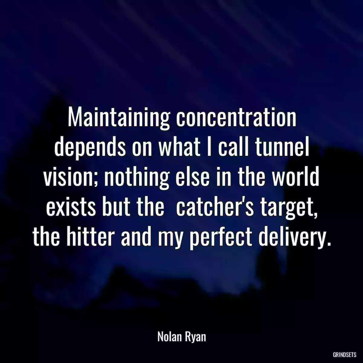 Maintaining concentration depends on what I call tunnel vision; nothing else in the world exists but the  catcher\'s target, the hitter and my perfect delivery.