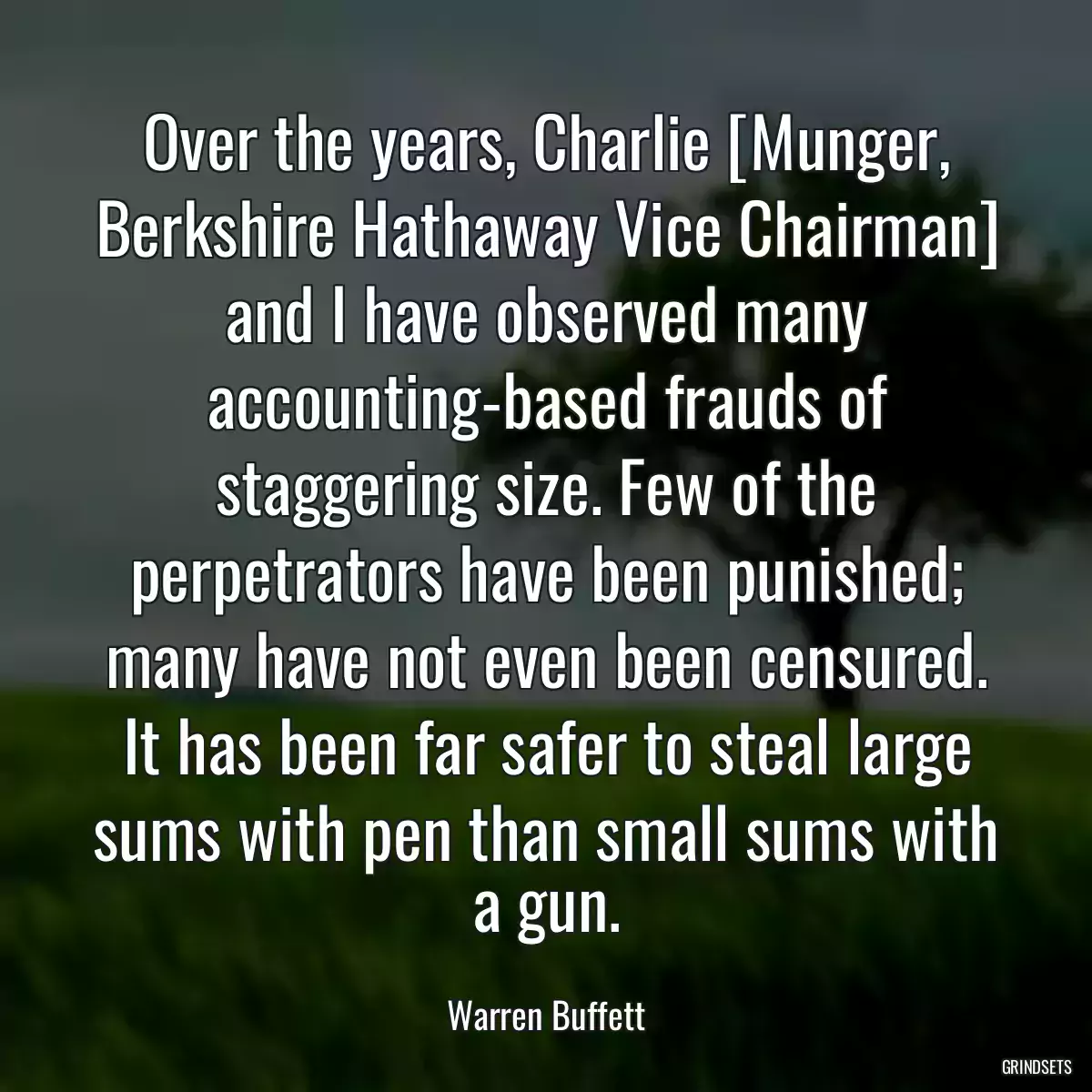 Over the years, Charlie [Munger, Berkshire Hathaway Vice Chairman] and I have observed many accounting-based frauds of staggering size. Few of the perpetrators have been punished; many have not even been censured. It has been far safer to steal large sums with pen than small sums with a gun.