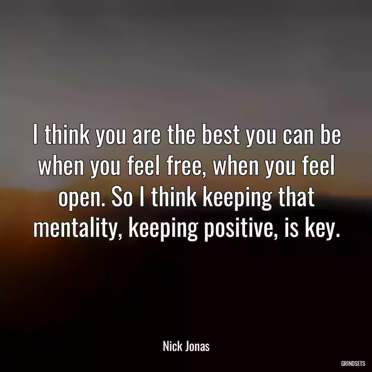 I think you are the best you can be when you feel free, when you feel open. So I think keeping that mentality, keeping positive, is key.