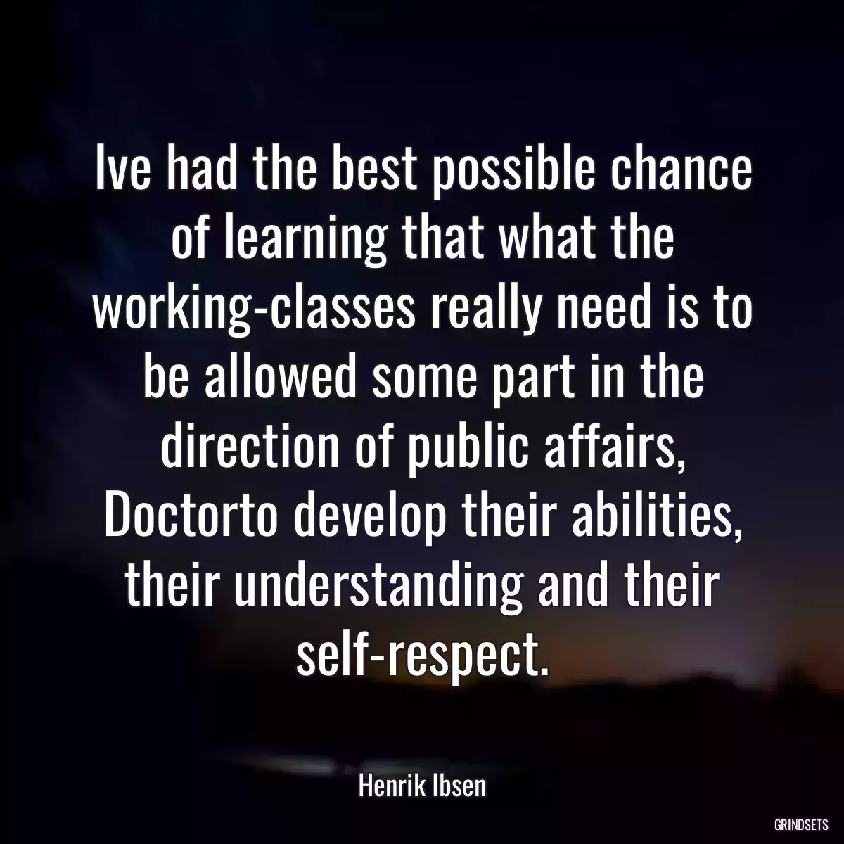 Ive had the best possible chance of learning that what the working-classes really need is to be allowed some part in the direction of public affairs, Doctorto develop their abilities, their understanding and their self-respect.