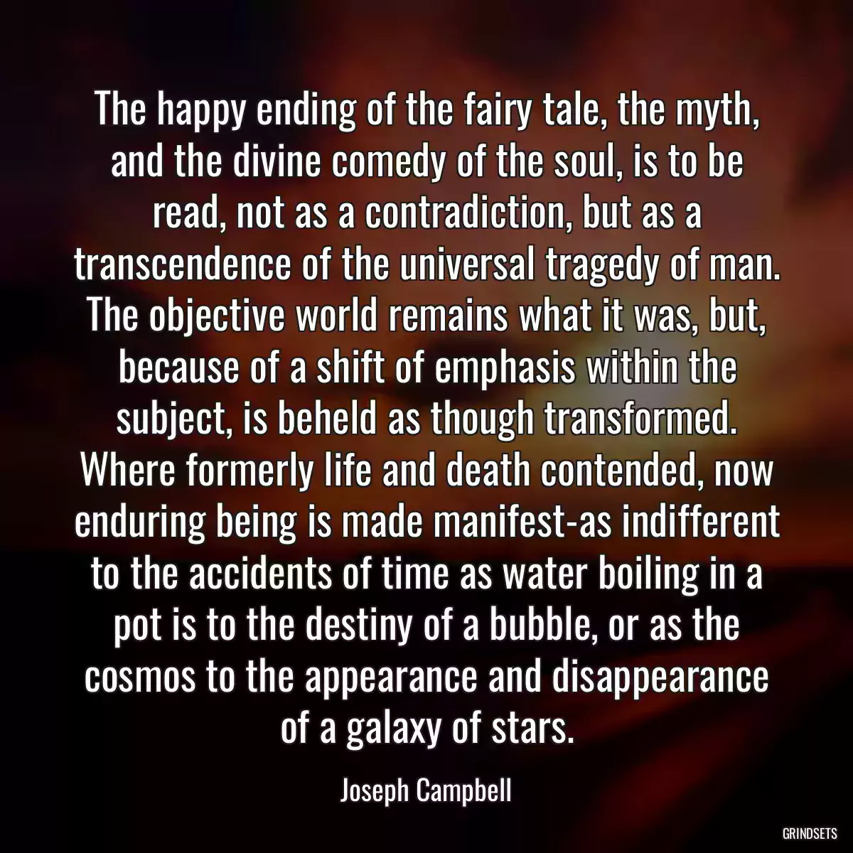 The happy ending of the fairy tale, the myth, and the divine comedy of the soul, is to be read, not as a contradiction, but as a transcendence of the universal tragedy of man. The objective world remains what it was, but, because of a shift of emphasis within the subject, is beheld as though transformed. Where formerly life and death contended, now enduring being is made manifest-as indifferent to the accidents of time as water boiling in a pot is to the destiny of a bubble, or as the cosmos to the appearance and disappearance of a galaxy of stars.