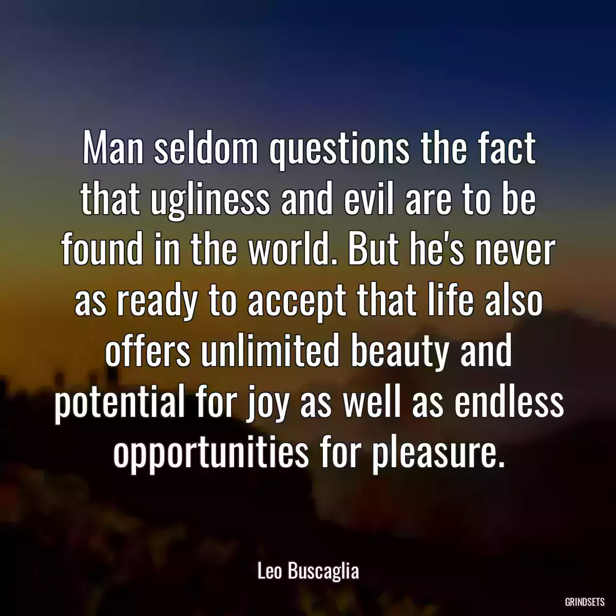 Man seldom questions the fact that ugliness and evil are to be found in the world. But he\'s never as ready to accept that life also offers unlimited beauty and potential for joy as well as endless opportunities for pleasure.