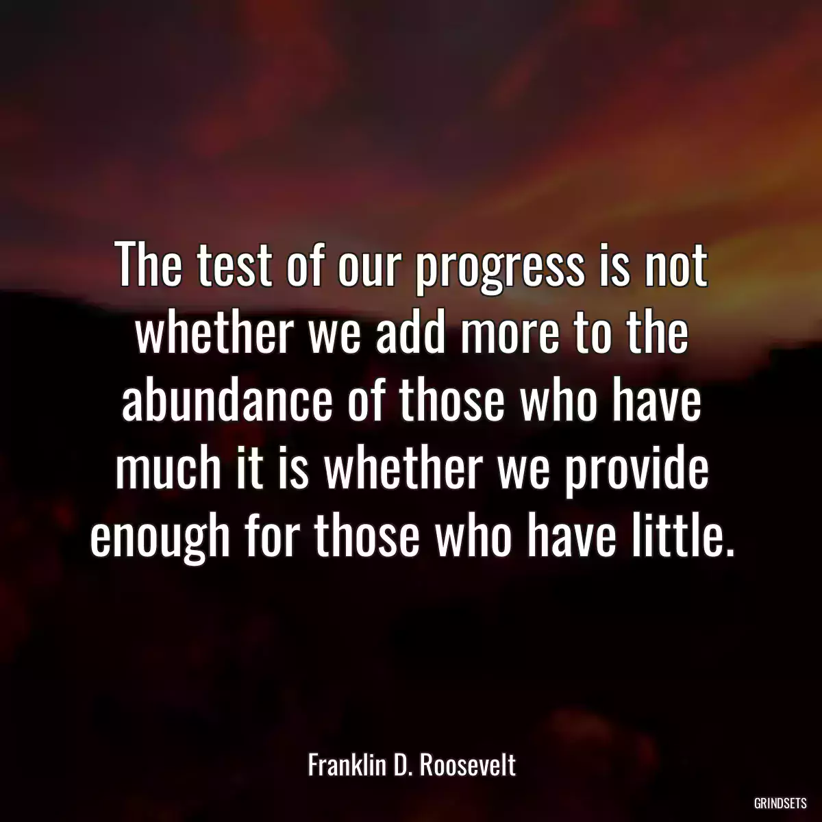 The test of our progress is not whether we add more to the abundance of those who have much it is whether we provide enough for those who have little.