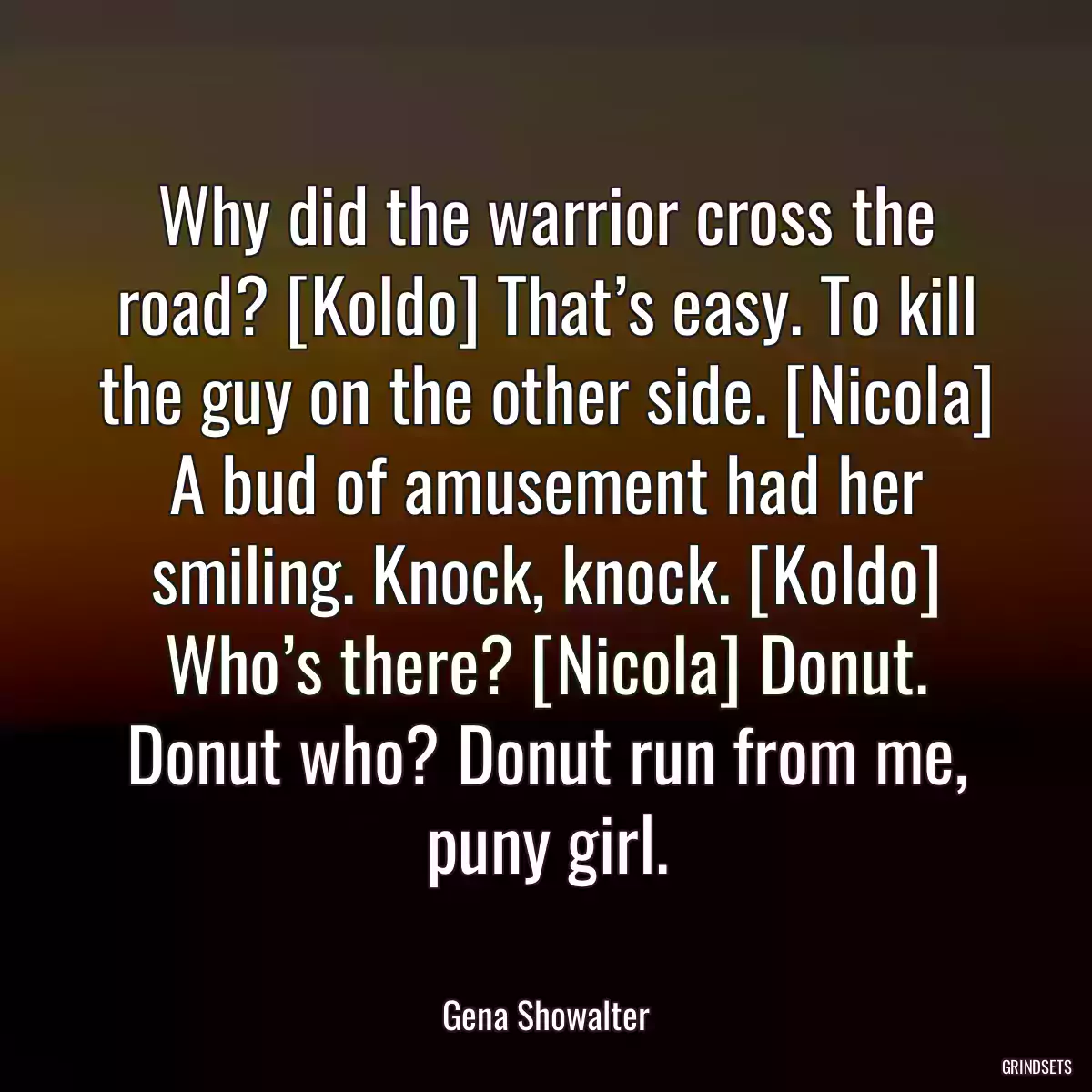 Why did the warrior cross the road? [Koldo] That’s easy. To kill the guy on the other side. [Nicola] A bud of amusement had her smiling. Knock, knock. [Koldo] Who’s there? [Nicola] Donut. Donut who? Donut run from me, puny girl.