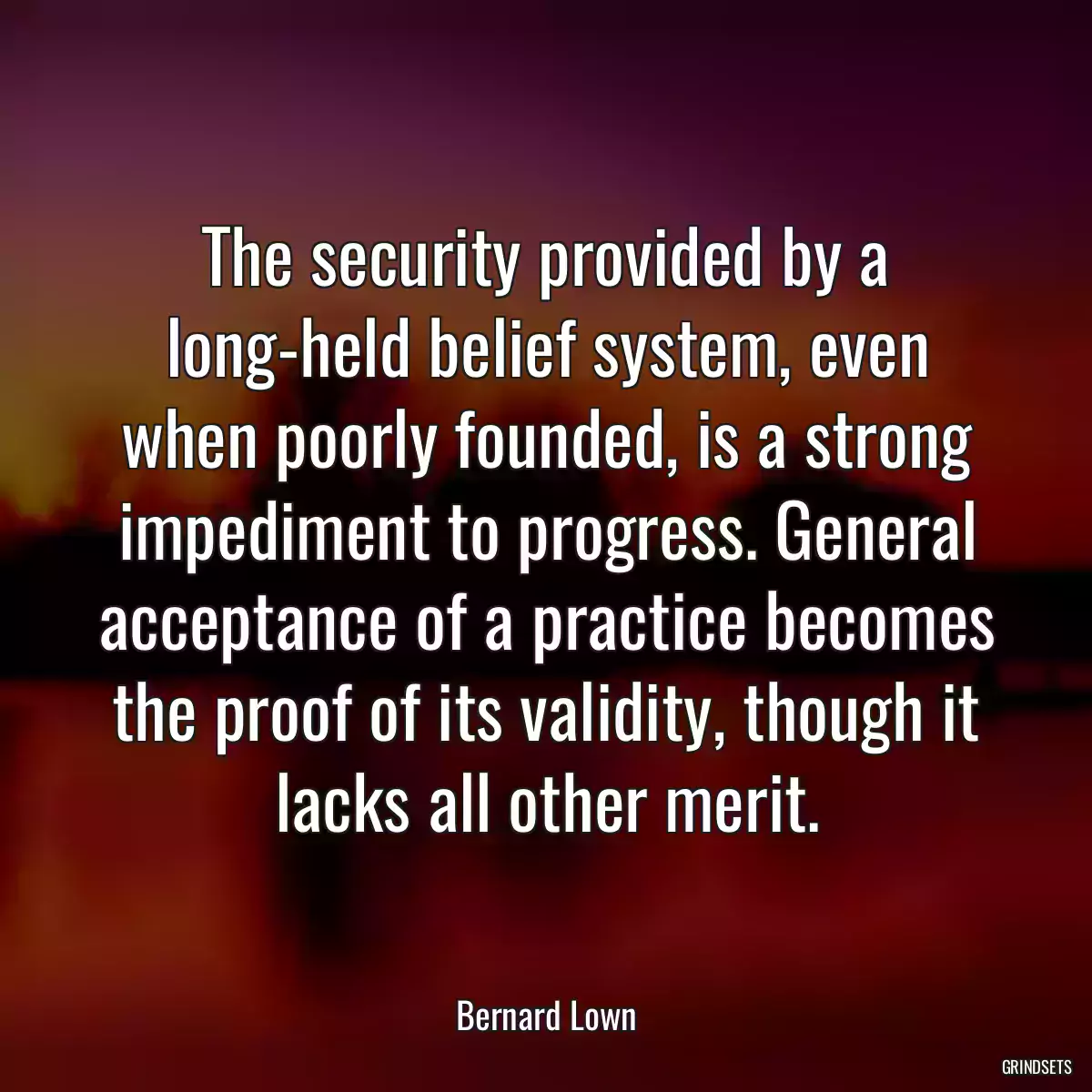 The security provided by a long-held belief system, even when poorly founded, is a strong impediment to progress. General acceptance of a practice becomes the proof of its validity, though it lacks all other merit.