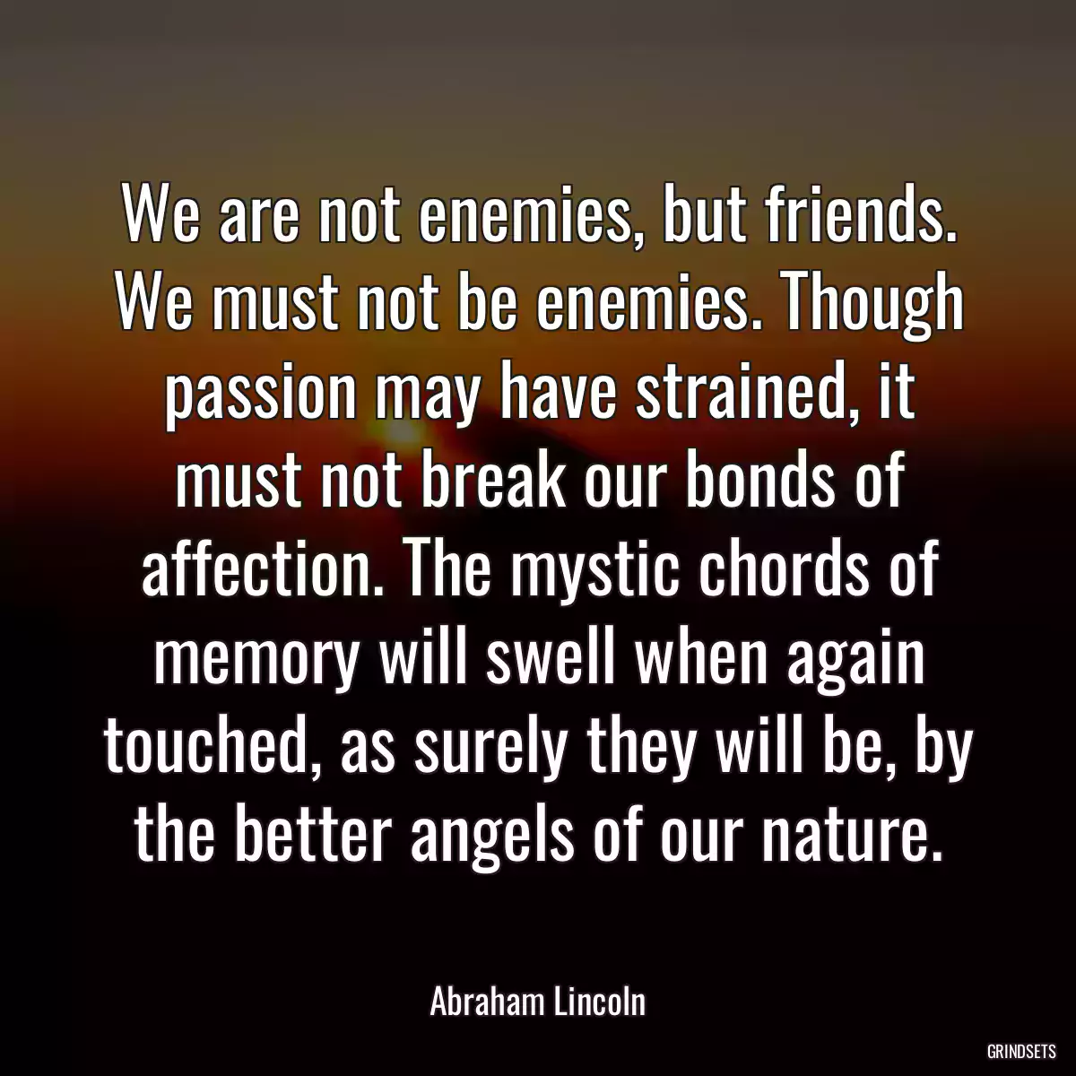 We are not enemies, but friends. We must not be enemies. Though passion may have strained, it must not break our bonds of affection. The mystic chords of memory will swell when again touched, as surely they will be, by the better angels of our nature.