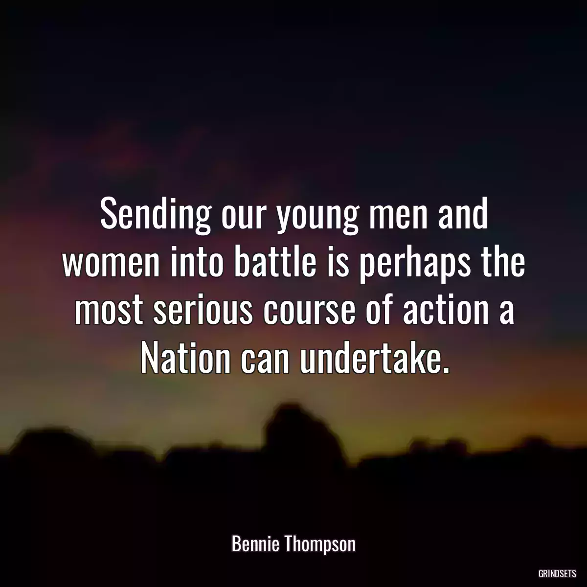 Sending our young men and women into battle is perhaps the most serious course of action a Nation can undertake.