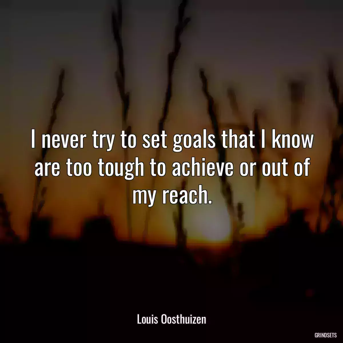 I never try to set goals that I know are too tough to achieve or out of my reach.