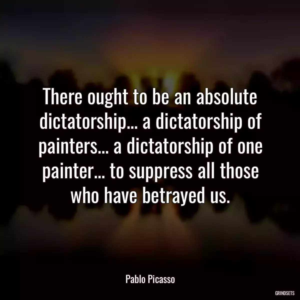 There ought to be an absolute dictatorship... a dictatorship of painters... a dictatorship of one painter... to suppress all those who have betrayed us.