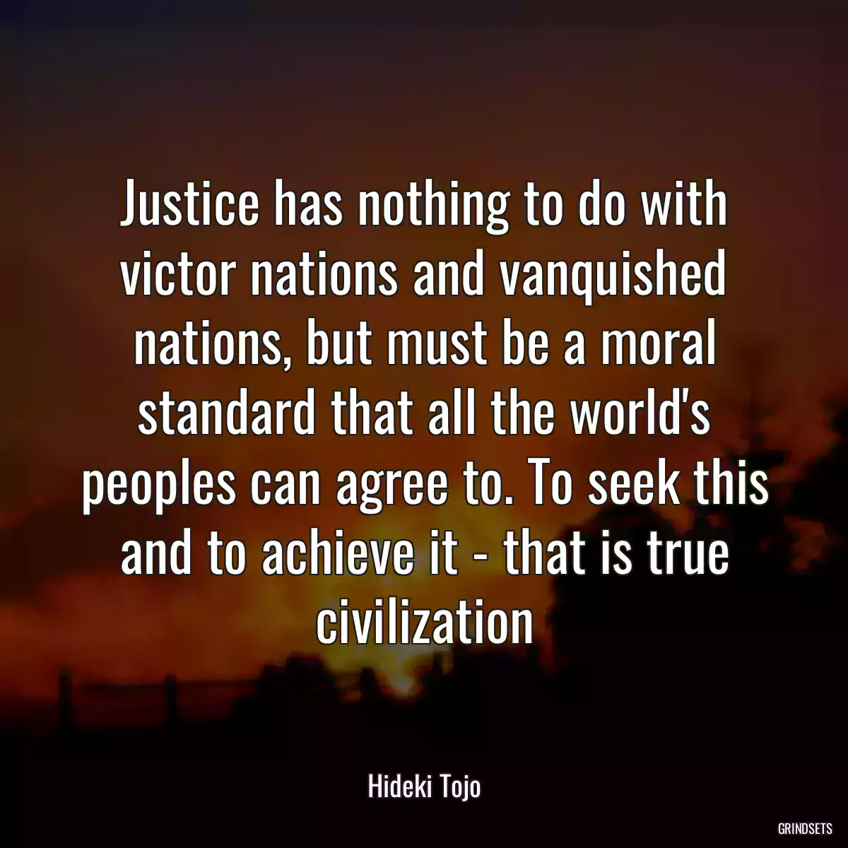 Justice has nothing to do with victor nations and vanquished nations, but must be a moral standard that all the world\'s peoples can agree to. To seek this and to achieve it - that is true civilization