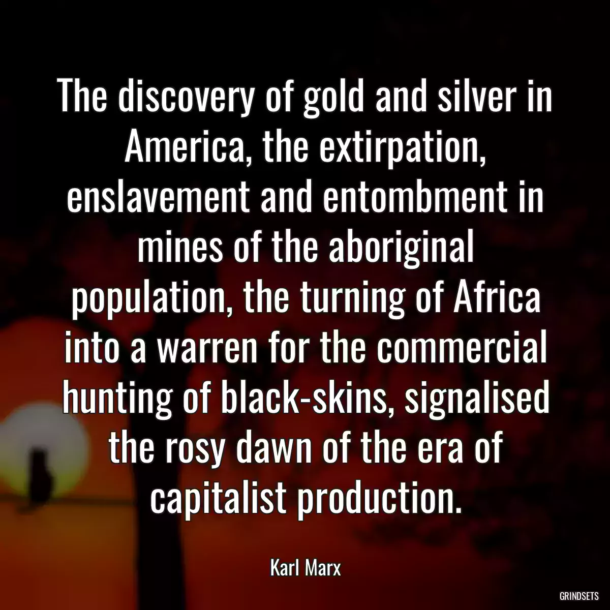 The discovery of gold and silver in America, the extirpation, enslavement and entombment in mines of the aboriginal population, the turning of Africa into a warren for the commercial hunting of black-skins, signalised the rosy dawn of the era of capitalist production.