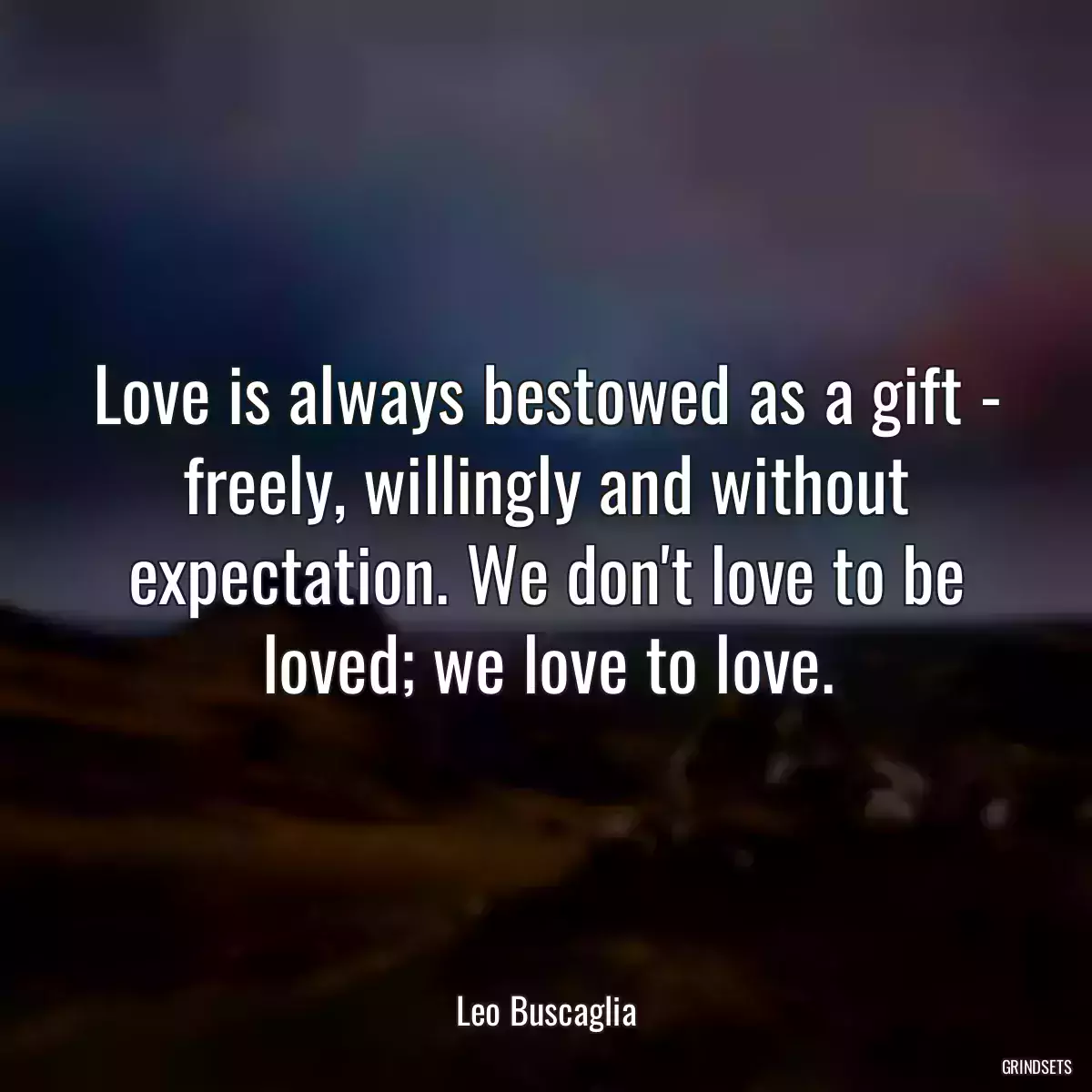 Love is always bestowed as a gift - freely, willingly and without expectation. We don\'t love to be loved; we love to love.