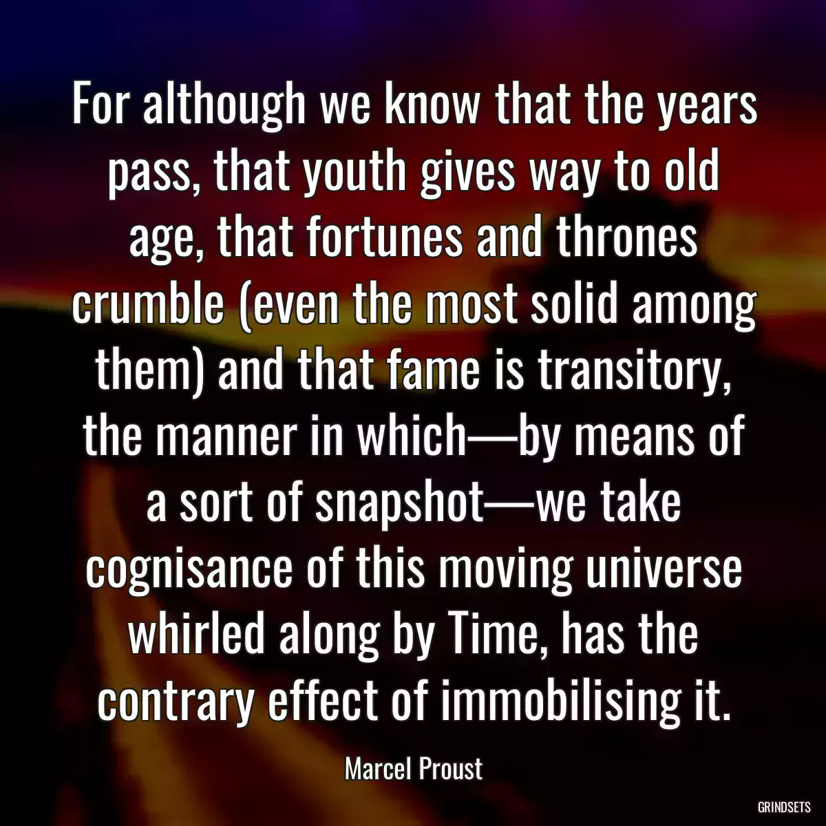 For although we know that the years pass, that youth gives way to old age, that fortunes and thrones crumble (even the most solid among them) and that fame is transitory, the manner in which—by means of a sort of snapshot—we take cognisance of this moving universe whirled along by Time, has the contrary effect of immobilising it.