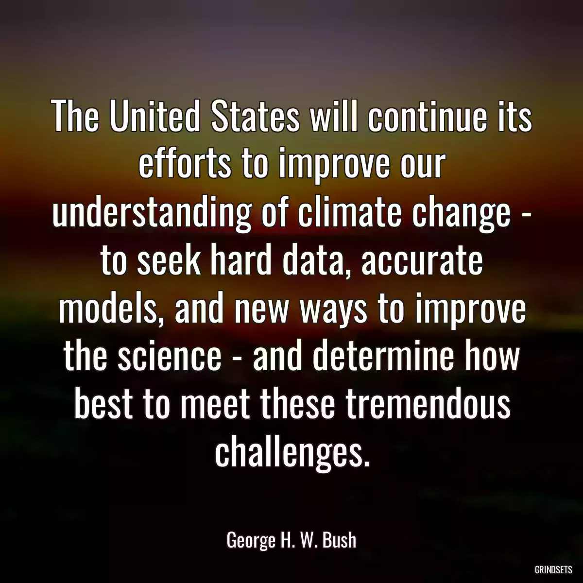 The United States will continue its efforts to improve our understanding of climate change - to seek hard data, accurate models, and new ways to improve the science - and determine how best to meet these tremendous challenges.