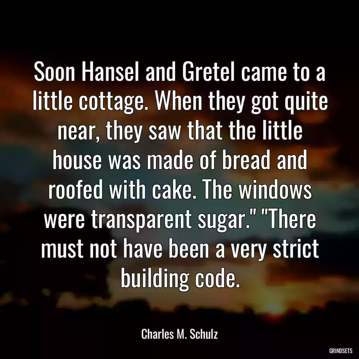 Soon Hansel and Gretel came to a little cottage. When they got quite near, they saw that the little house was made of bread and roofed with cake. The windows were transparent sugar.\