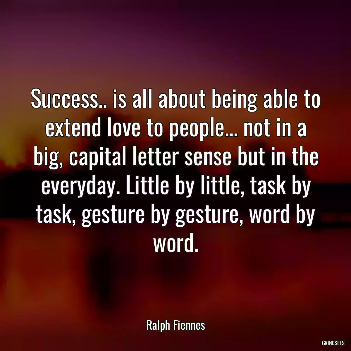 Success.. is all about being able to extend love to people... not in a big, capital letter sense but in the everyday. Little by little, task by task, gesture by gesture, word by word.