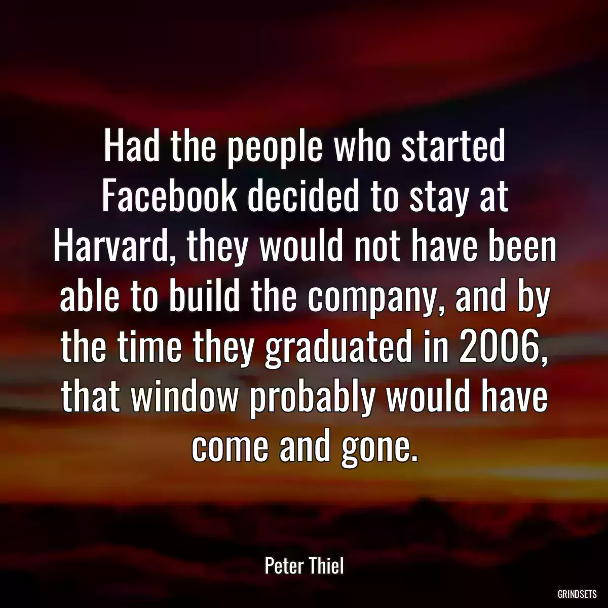 Had the people who started Facebook decided to stay at Harvard, they would not have been able to build the company, and by the time they graduated in 2006, that window probably would have come and gone.