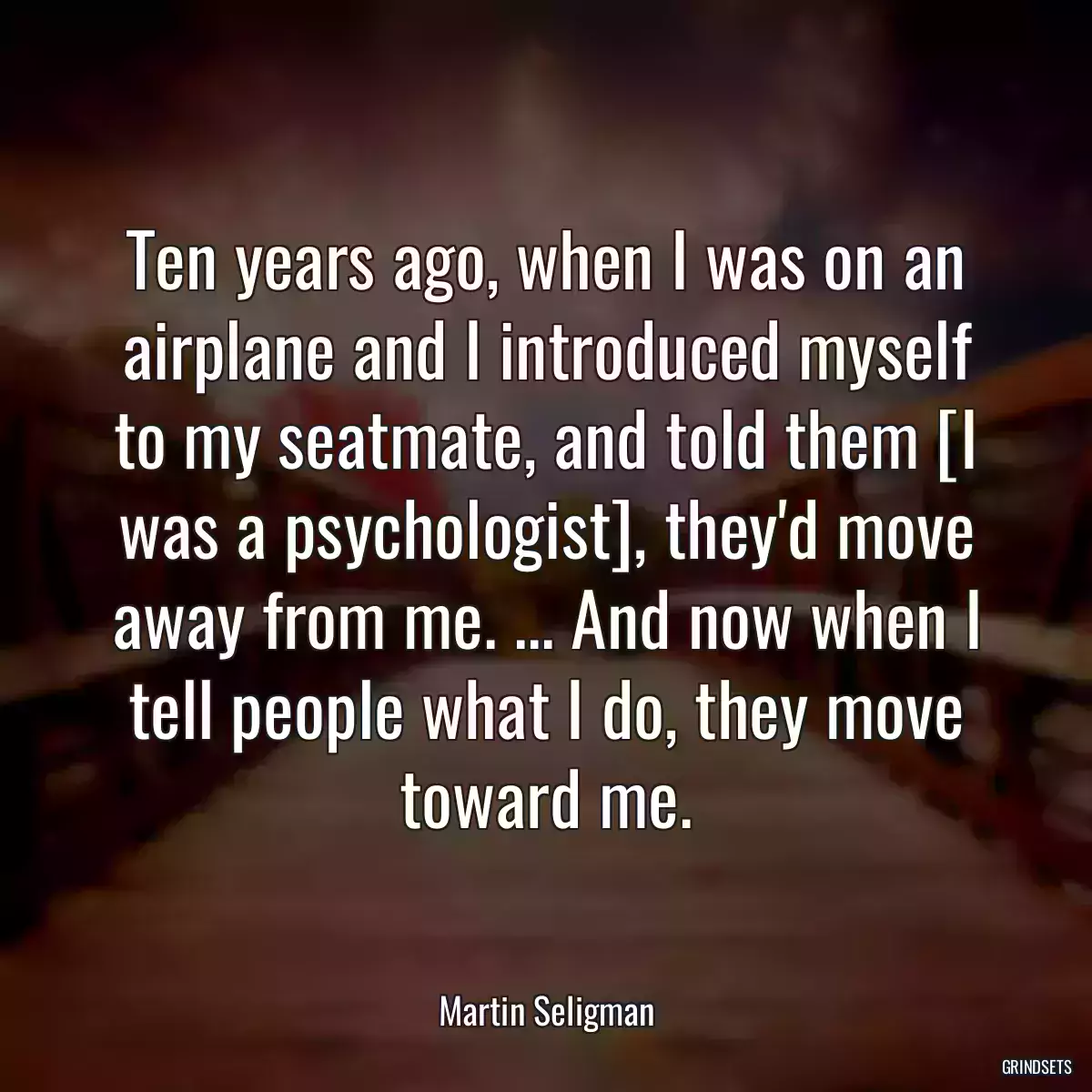 Ten years ago, when I was on an airplane and I introduced myself to my seatmate, and told them [I was a psychologist], they\'d move away from me. ... And now when I tell people what I do, they move toward me.