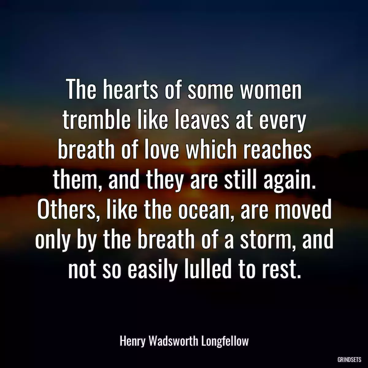 The hearts of some women tremble like leaves at every breath of love which reaches them, and they are still again. Others, like the ocean, are moved only by the breath of a storm, and not so easily lulled to rest.