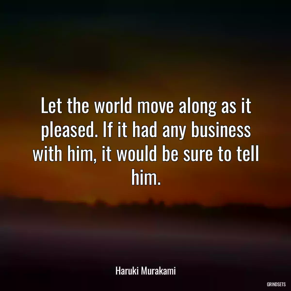 Let the world move along as it pleased. If it had any business with him, it would be sure to tell him.