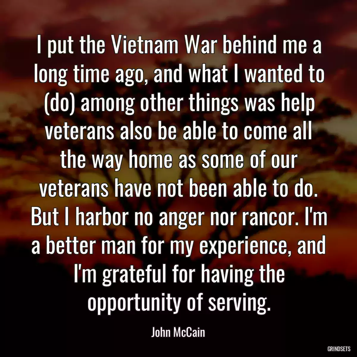 I put the Vietnam War behind me a long time ago, and what I wanted to (do) among other things was help veterans also be able to come all the way home as some of our veterans have not been able to do. But I harbor no anger nor rancor. I\'m a better man for my experience, and I\'m grateful for having the opportunity of serving.