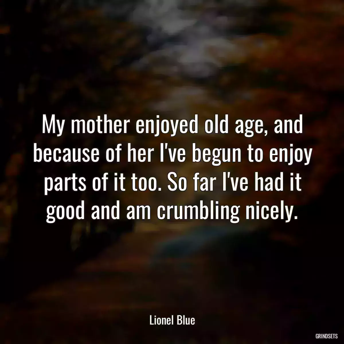 My mother enjoyed old age, and because of her I\'ve begun to enjoy parts of it too. So far I\'ve had it good and am crumbling nicely.