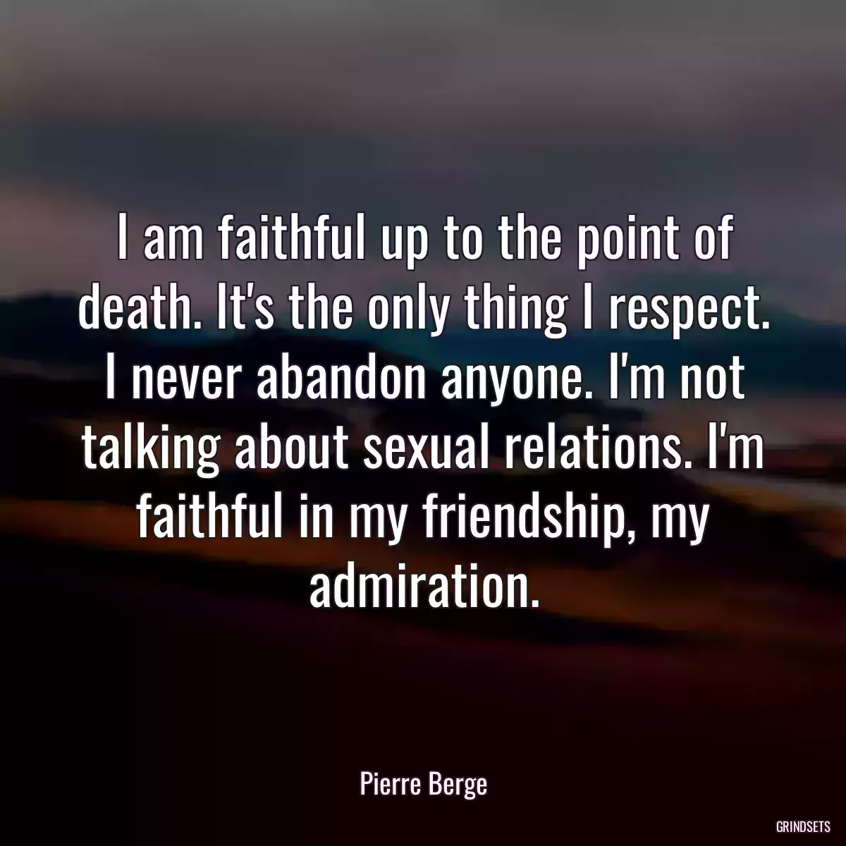 I am faithful up to the point of death. It\'s the only thing I respect. I never abandon anyone. I\'m not talking about sexual relations. I\'m faithful in my friendship, my admiration.