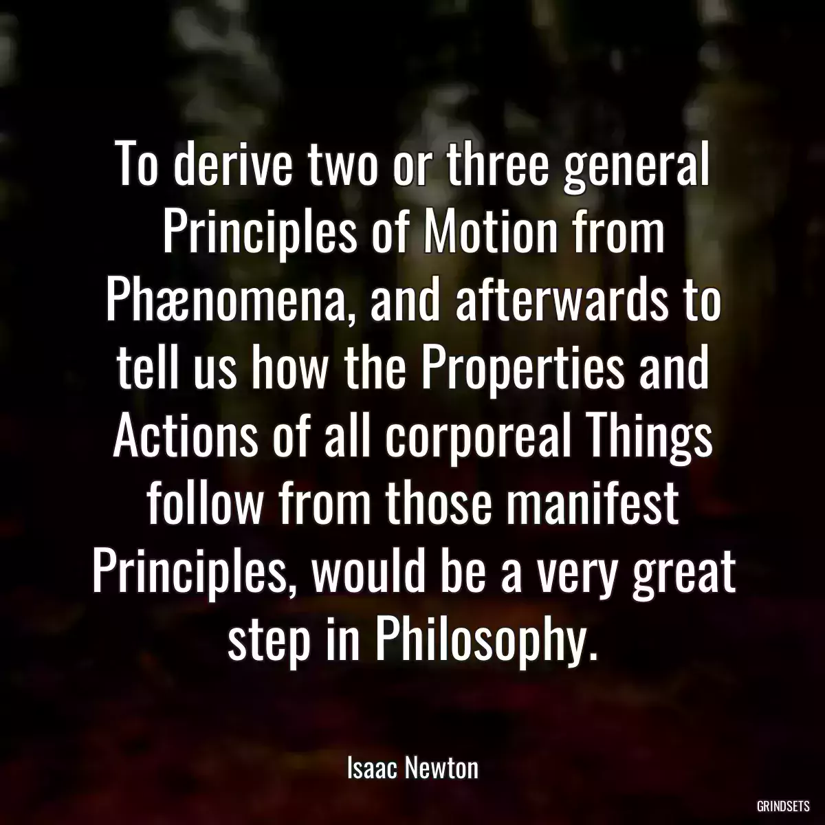 To derive two or three general Principles of Motion from Phænomena, and afterwards to tell us how the Properties and Actions of all corporeal Things follow from those manifest Principles, would be a very great step in Philosophy.