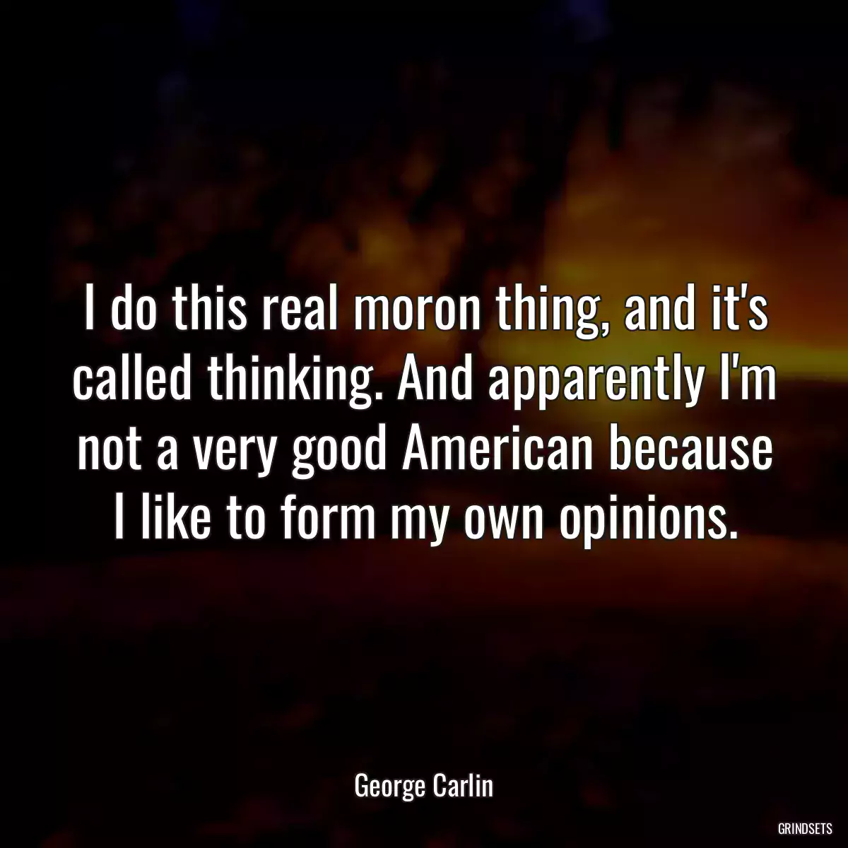 I do this real moron thing, and it\'s called thinking. And apparently I\'m not a very good American because I like to form my own opinions.