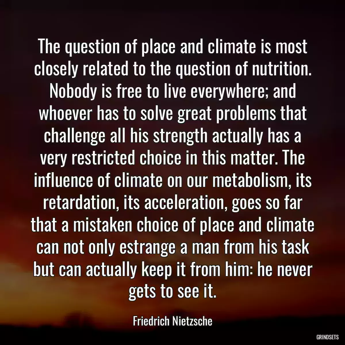 The question of place and climate is most closely related to the question of nutrition. Nobody is free to live everywhere; and whoever has to solve great problems that challenge all his strength actually has a very restricted choice in this matter. The influence of climate on our metabolism, its retardation, its acceleration, goes so far that a mistaken choice of place and climate can not only estrange a man from his task but can actually keep it from him: he never gets to see it.