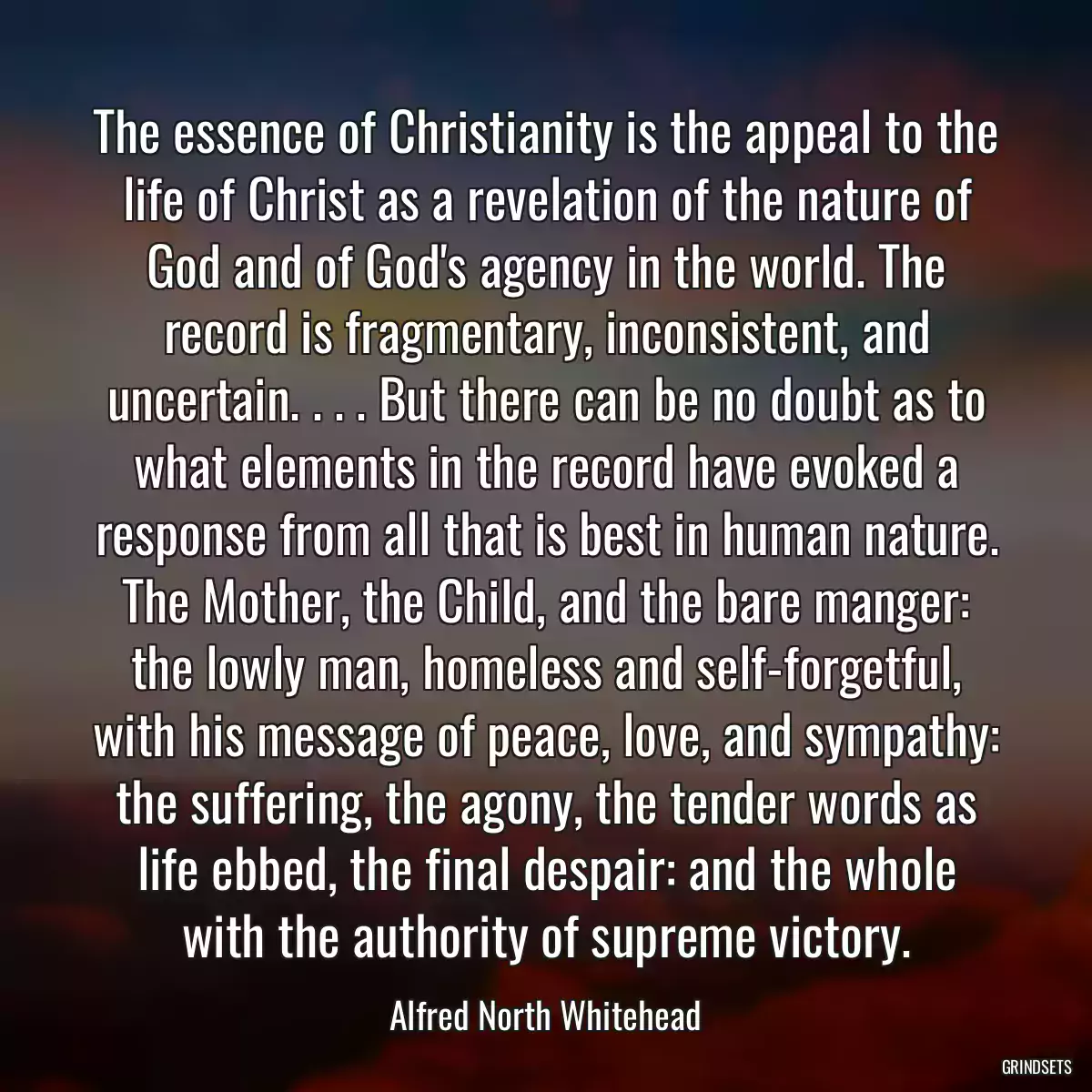 The essence of Christianity is the appeal to the life of Christ as a revelation of the nature of God and of God\'s agency in the world. The record is fragmentary, inconsistent, and uncertain. . . . But there can be no doubt as to what elements in the record have evoked a response from all that is best in human nature. The Mother, the Child, and the bare manger: the lowly man, homeless and self-forgetful, with his message of peace, love, and sympathy: the suffering, the agony, the tender words as life ebbed, the final despair: and the whole with the authority of supreme victory.