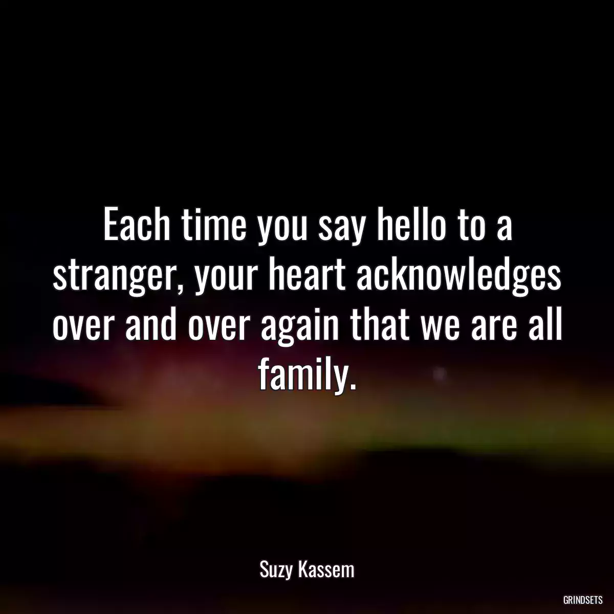 Each time you say hello to a stranger, your heart acknowledges over and over again that we are all family.