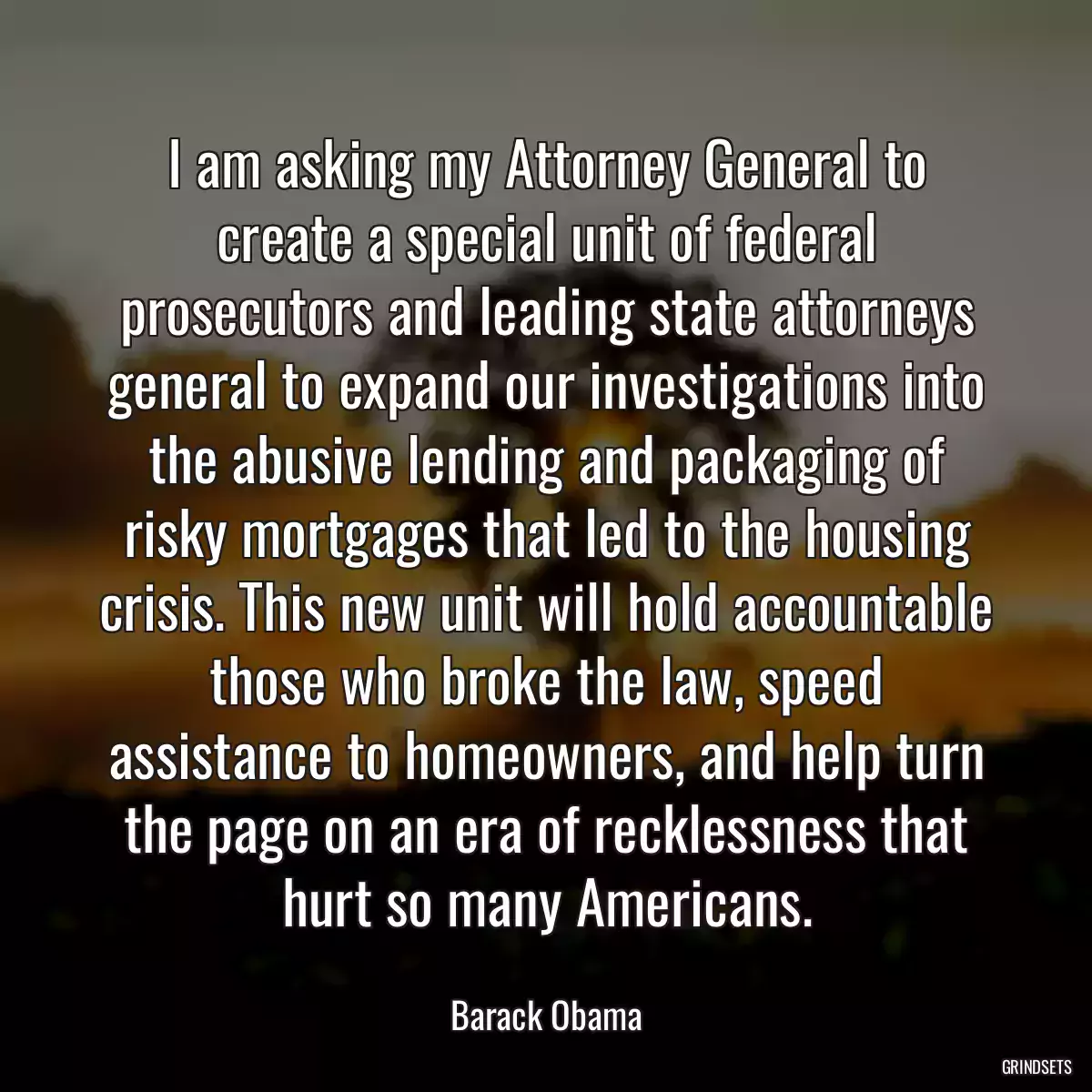 I am asking my Attorney General to create a special unit of federal prosecutors and leading state attorneys general to expand our investigations into the abusive lending and packaging of risky mortgages that led to the housing crisis. This new unit will hold accountable those who broke the law, speed assistance to homeowners, and help turn the page on an era of recklessness that hurt so many Americans.