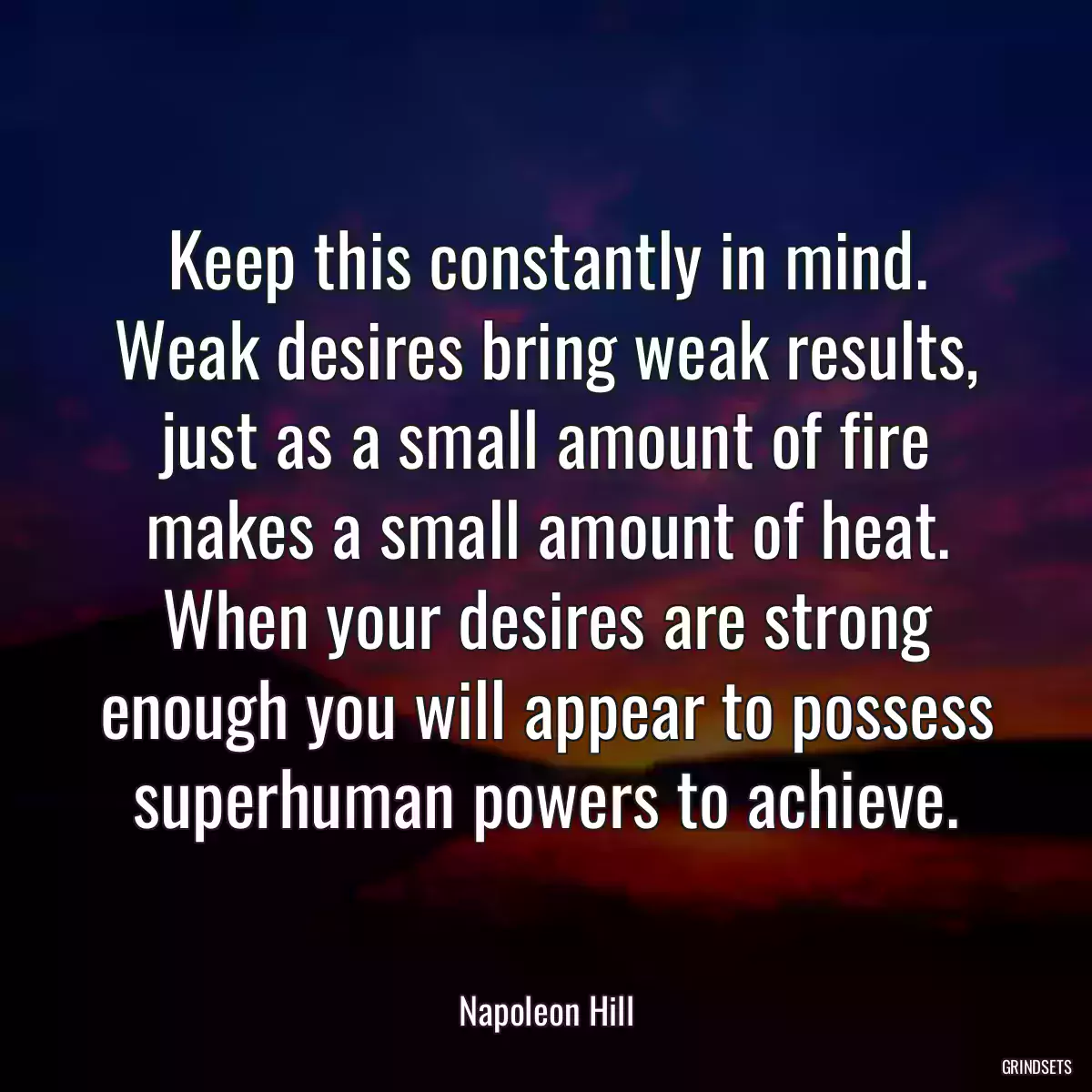 Keep this constantly in mind. Weak desires bring weak results, just as a small amount of fire makes a small amount of heat. When your desires are strong enough you will appear to possess superhuman powers to achieve.