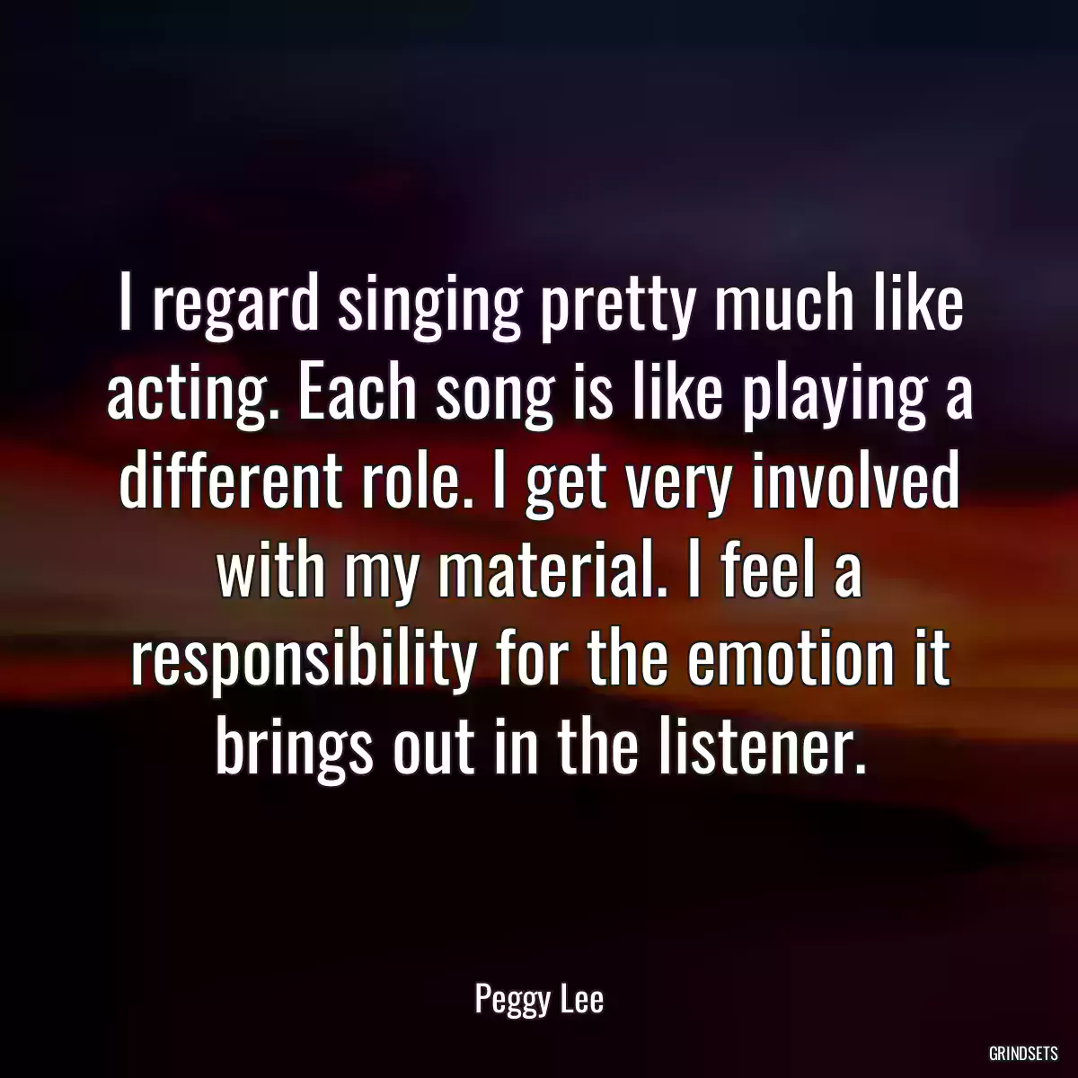 I regard singing pretty much like acting. Each song is like playing a different role. I get very involved with my material. I feel a responsibility for the emotion it brings out in the listener.