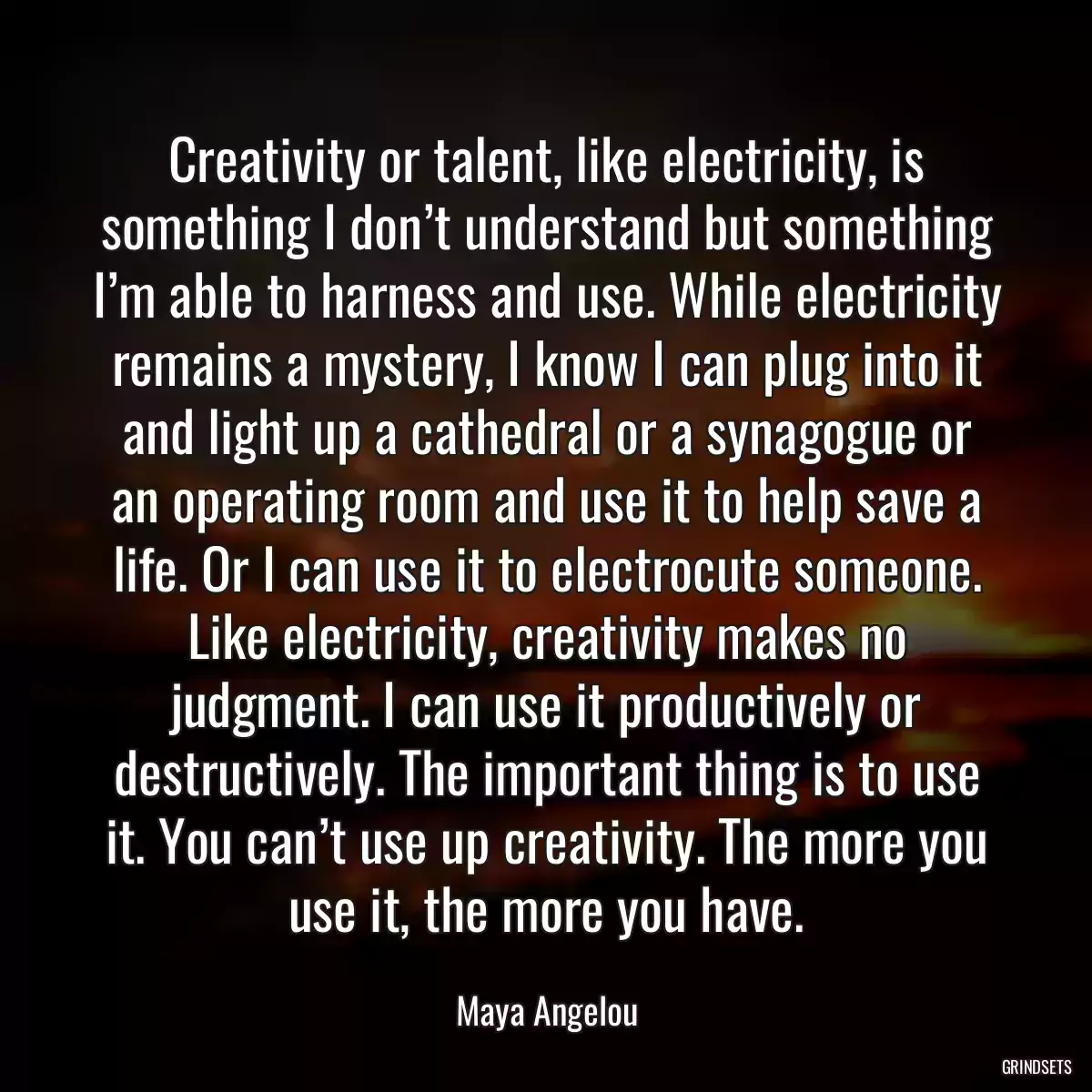 Creativity or talent, like electricity, is something I don’t understand but something I’m able to harness and use. While electricity remains a mystery, I know I can plug into it and light up a cathedral or a synagogue or an operating room and use it to help save a life. Or I can use it to electrocute someone. Like electricity, creativity makes no judgment. I can use it productively or destructively. The important thing is to use it. You can’t use up creativity. The more you use it, the more you have.