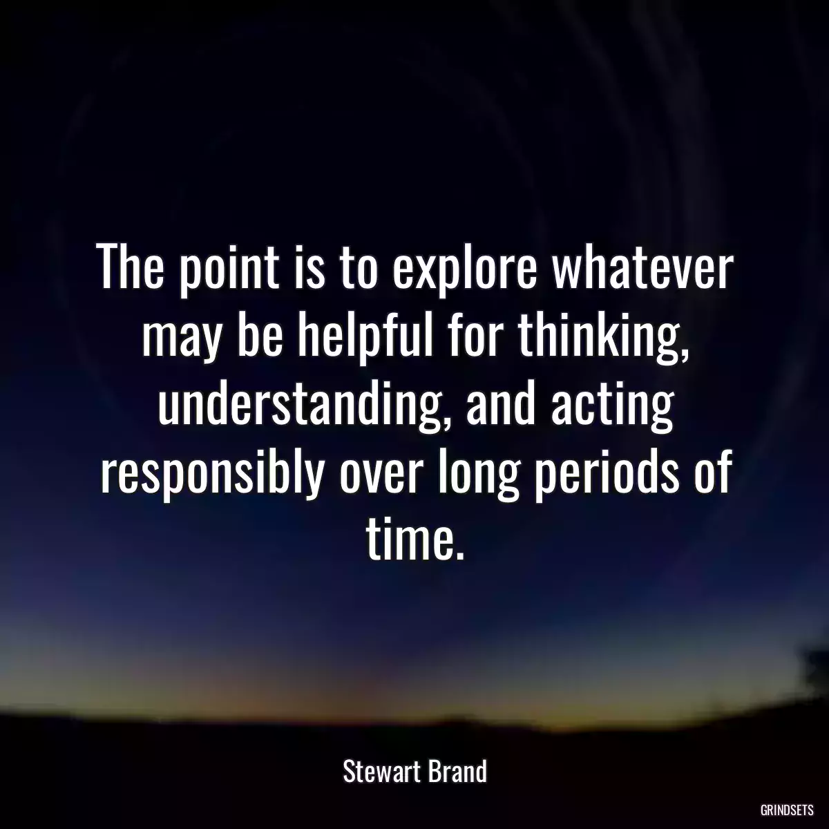 The point is to explore whatever may be helpful for thinking, understanding, and acting responsibly over long periods of time.