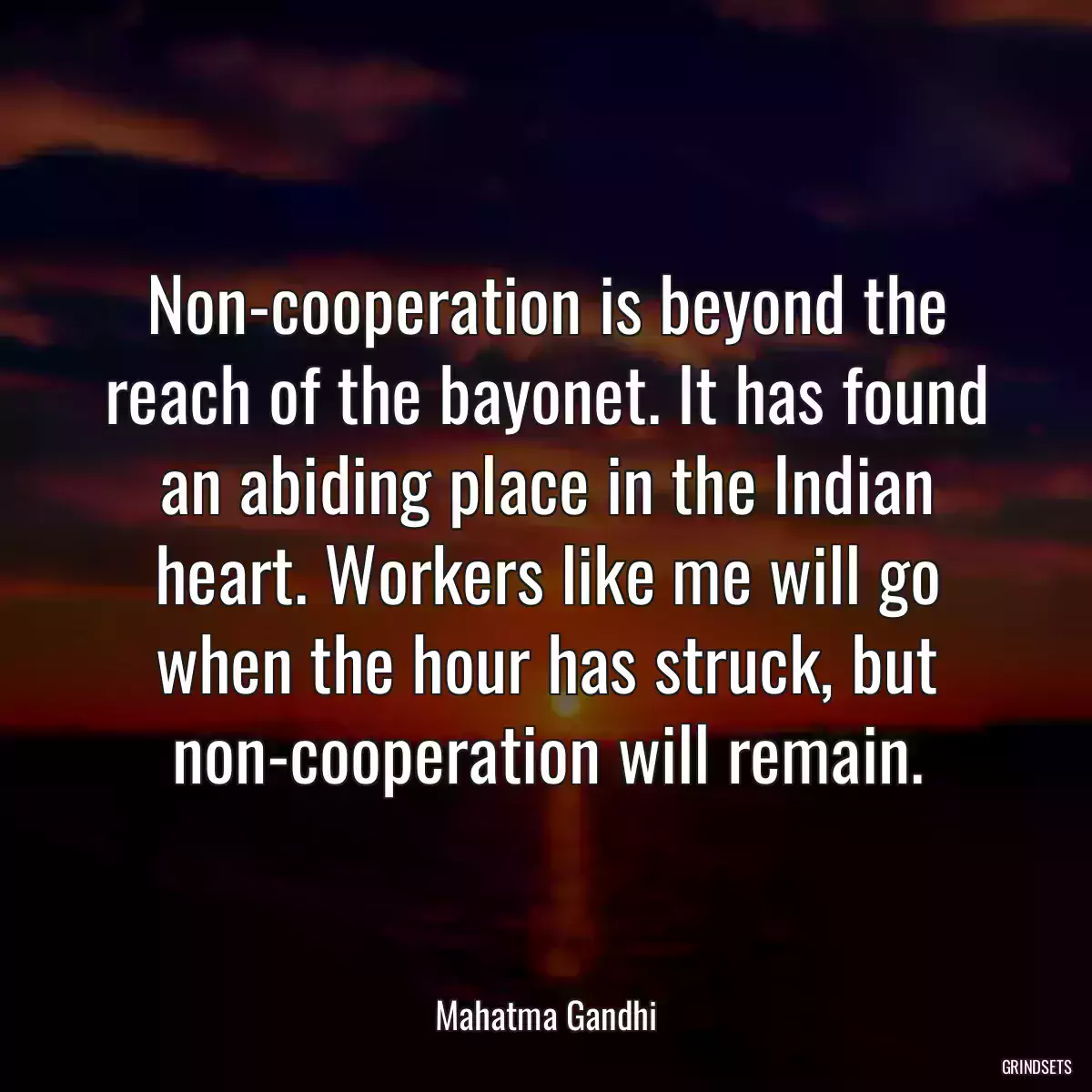 Non-cooperation is beyond the reach of the bayonet. It has found an abiding place in the Indian heart. Workers like me will go when the hour has struck, but non-cooperation will remain.
