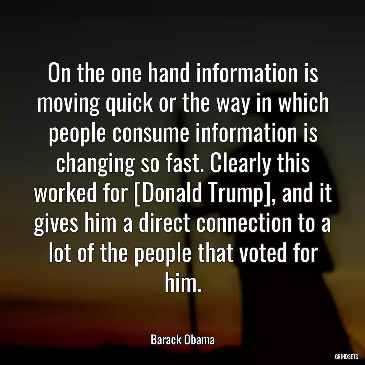 On the one hand information is moving quick or the way in which people consume information is changing so fast. Clearly this worked for [Donald Trump], and it gives him a direct connection to a lot of the people that voted for him.