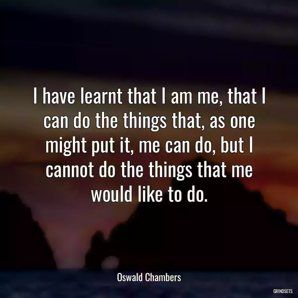 I have learnt that I am me, that I can do the things that, as one might put it, me can do, but I cannot do the things that me would like to do.