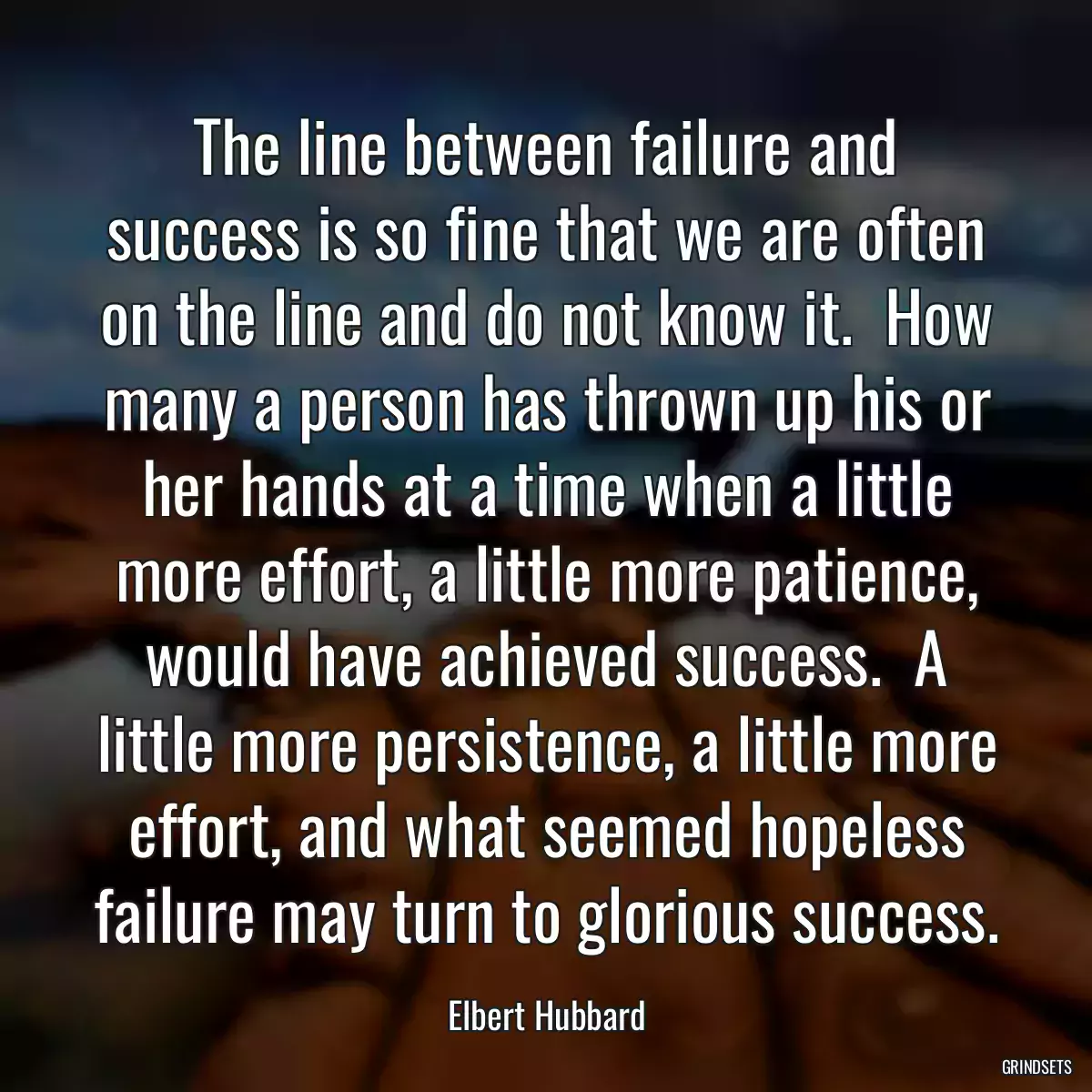 The line between failure and success is so fine that we are often on the line and do not know it.  How many a person has thrown up his or her hands at a time when a little more effort, a little more patience, would have achieved success.  A little more persistence, a little more effort, and what seemed hopeless failure may turn to glorious success.