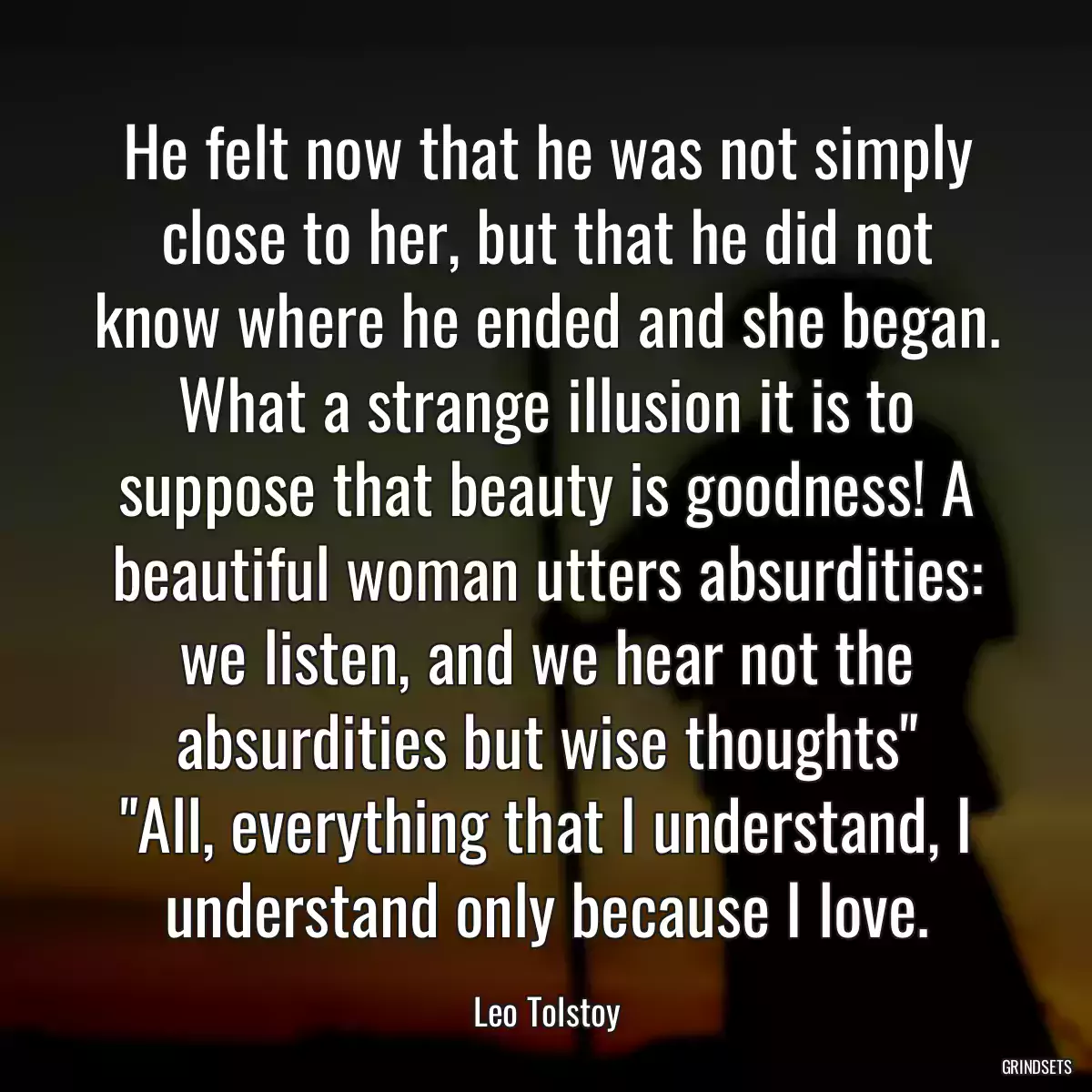 He felt now that he was not simply close to her, but that he did not know where he ended and she began.
What a strange illusion it is to suppose that beauty is goodness! A beautiful woman utters absurdities: we listen, and we hear not the absurdities but wise thoughts\