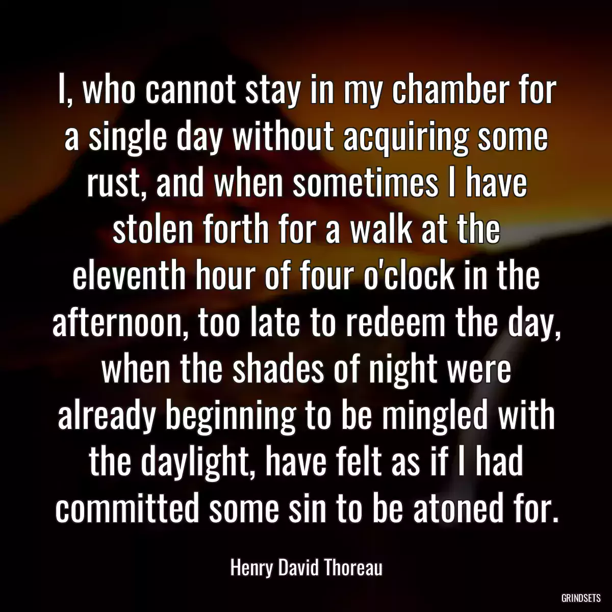 I, who cannot stay in my chamber for a single day without acquiring some rust, and when sometimes I have stolen forth for a walk at the eleventh hour of four o\'clock in the afternoon, too late to redeem the day, when the shades of night were already beginning to be mingled with the daylight, have felt as if I had committed some sin to be atoned for.