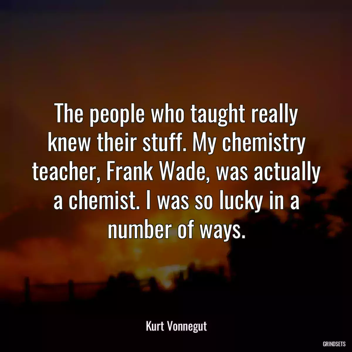 The people who taught really knew their stuff. My chemistry teacher, Frank Wade, was actually a chemist. I was so lucky in a number of ways.